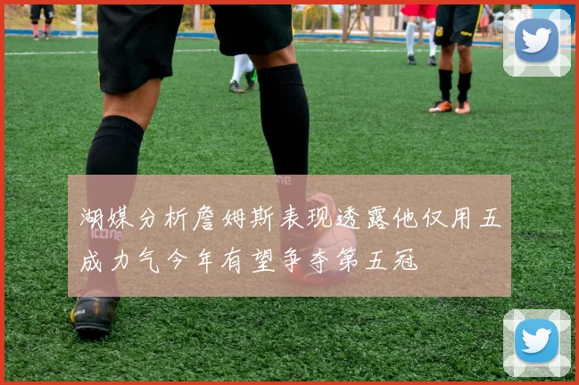 湖媒分析詹姆斯表现透露他仅用五成力气今年有望争夺第五冠