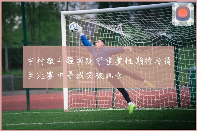 中村敬斗强调防守重要性期待与荷兰比赛中寻找突破机会