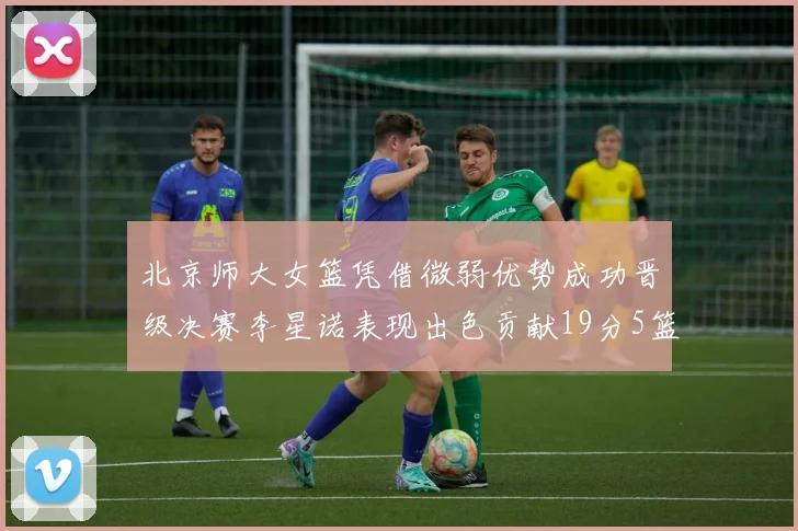北京师大女篮凭借微弱优势成功晋级决赛李星诺表现出色贡献19分5篮板