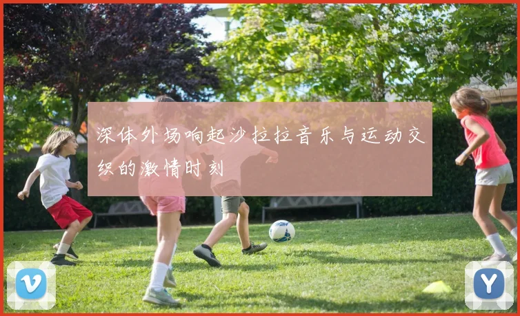 深体外场响起沙拉拉音乐与运动交织的激情时刻