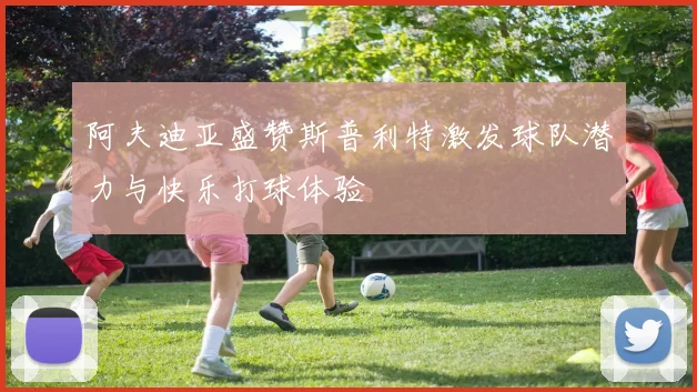 阿夫迪亚盛赞斯普利特激发球队潜力与快乐打球体验