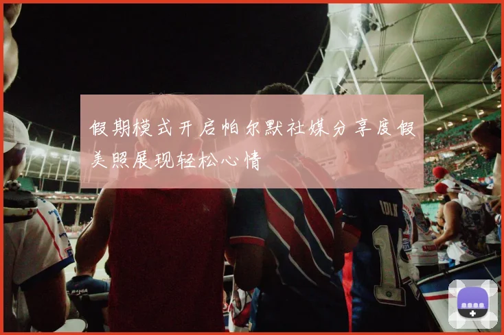 假期模式开启帕尔默社媒分享度假美照展现轻松心情