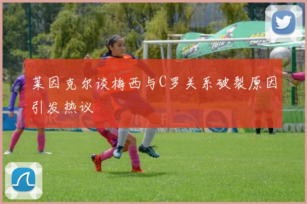 莱因克尔谈梅西与C罗关系破裂原因引发热议