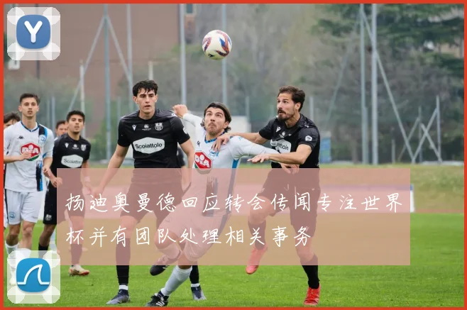 扬迪奥曼德回应转会传闻专注世界杯并有团队处理相关事务