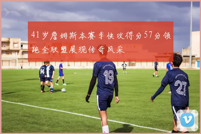 41岁詹姆斯本赛季快攻得分57分领跑全联盟展现传奇风采