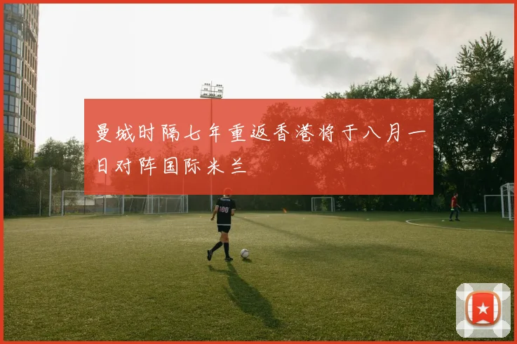 曼城时隔七年重返香港将于八月一日对阵国际米兰