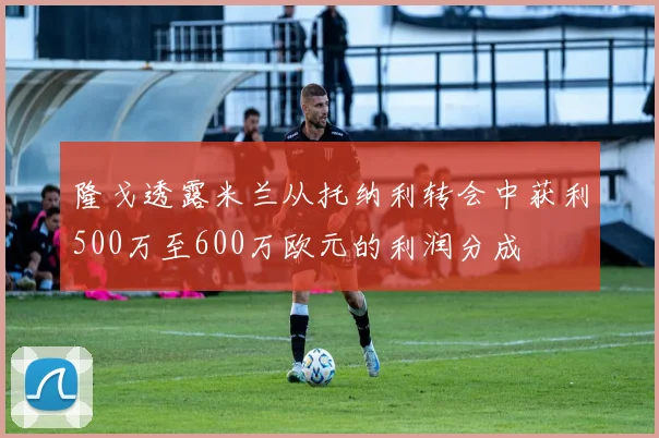 隆戈透露米兰从托纳利转会中获利500万至600万欧元的利润分成