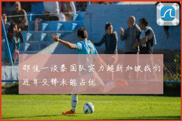 邵佳一谈泰国队实力超新加坡我们近年交锋未能占优