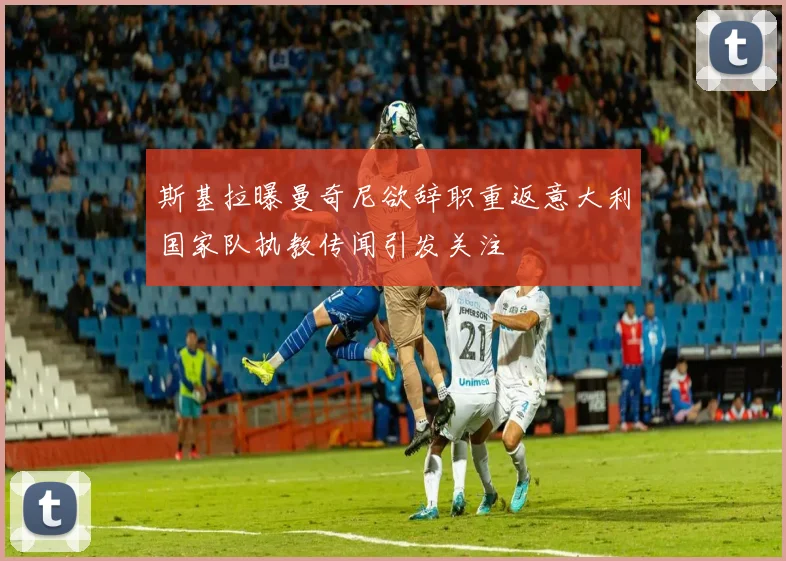 斯基拉曝曼奇尼欲辞职重返意大利国家队执教传闻引发关注