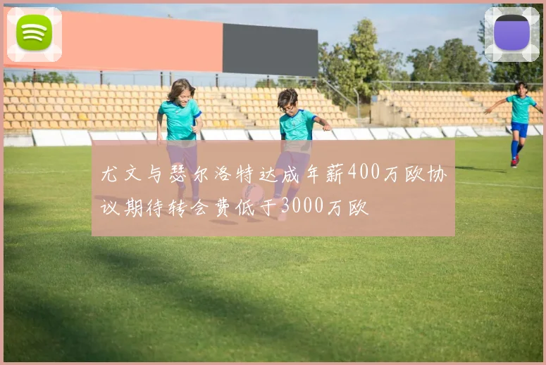 尤文与瑟尔洛特达成年薪400万欧协议期待转会费低于3000万欧