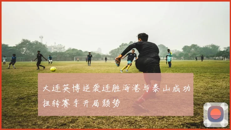 大连英博逆袭连胜海港与泰山成功扭转赛季开局颓势