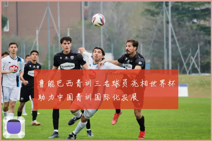 鲁能巴西青训三名球员亮相世界杯助力中国青训国际化发展
