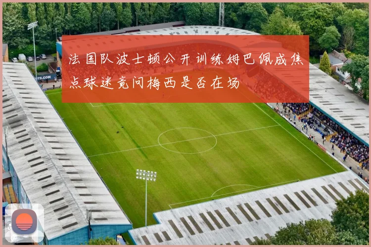 法国队波士顿公开训练姆巴佩成焦点球迷竟问梅西是否在场