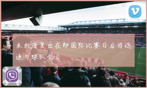 米利唐复出在即国际比赛日后将迅速与球队会合