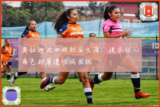 奥拉迪波回顾职业生涯：追求核心角色却屡遭伤病困扰
