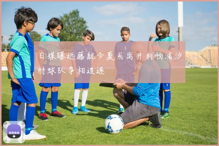 日媒曝远藤航今夏或离开利物浦沙特球队争相追逐