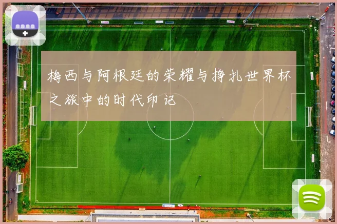 梅西与阿根廷的荣耀与挣扎世界杯之旅中的时代印记