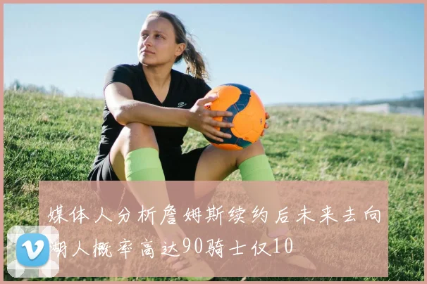 媒体人分析詹姆斯续约后未来去向湖人概率高达90骑士仅10