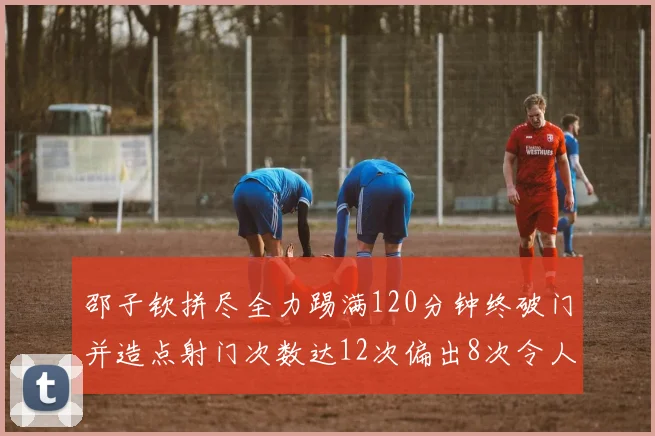邵子钦拼尽全力踢满120分钟终破门并造点射门次数达12次偏出8次令人惋惜
