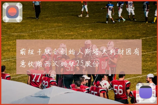 前纽卡联合创始人斯塔夫利财团有意收购西汉姆联25股份