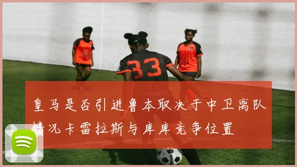皇马是否引进鲁本取决于中卫离队情况卡雷拉斯与库库竞争位置